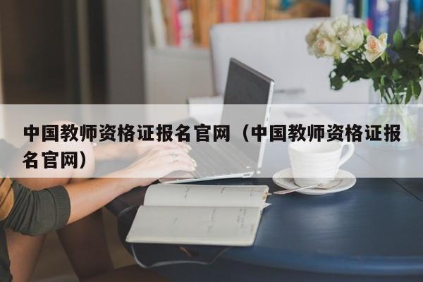 中国教师资格证报名官网（中国教师资格证报名官网）