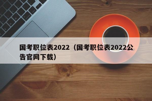 国考职位表2022（国考职位表2022公告官网下载）