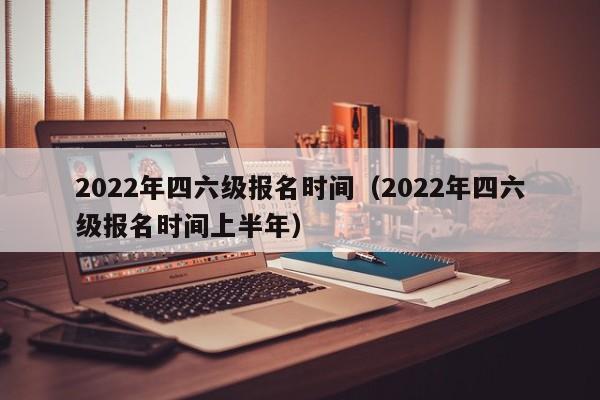 2022年四六级报名时间（2022年四六级报名时间上半年）