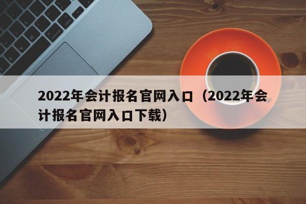 2022年会计报名官网入口（2022年会计报名官网入口下载）
