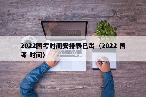 2022国考时间安排表已出（2022 国考 时间）