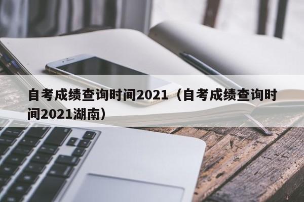 自考成绩查询时间2021（自考成绩查询时间2021湖南）