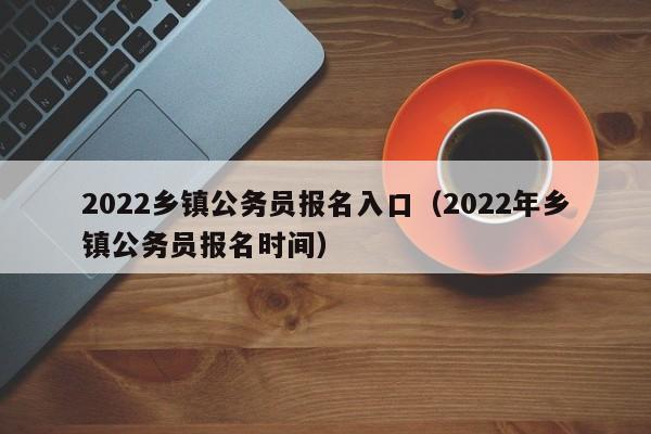 2022乡镇公务员报名入口（2022年乡镇公务员报名时间）