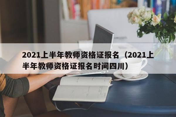 2021上半年教师资格证报名（2021上半年教师资格证报名时间四川）