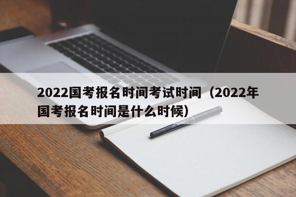 2022国考报名时间考试时间（2022年国考报名时间是什么时候）