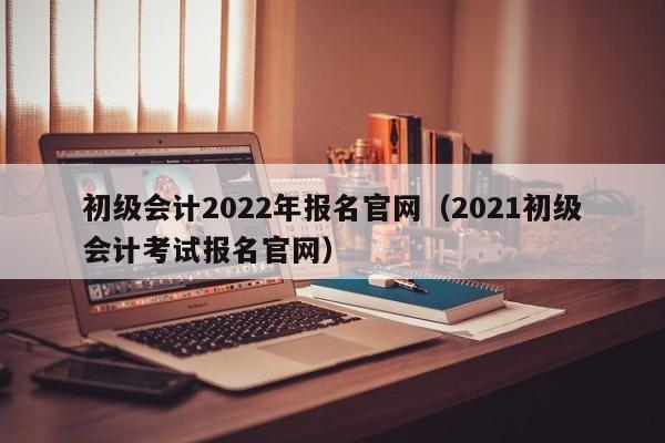 初级会计2022年报名官网（2021初级会计考试报名官网）